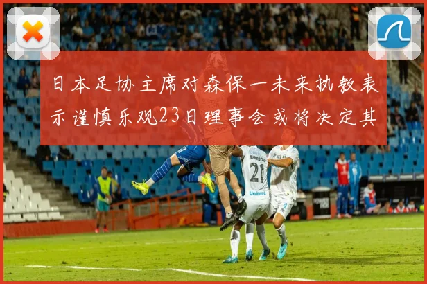 日本足协主席对森保一未来执教表示谨慎乐观23日理事会或将决定其去留