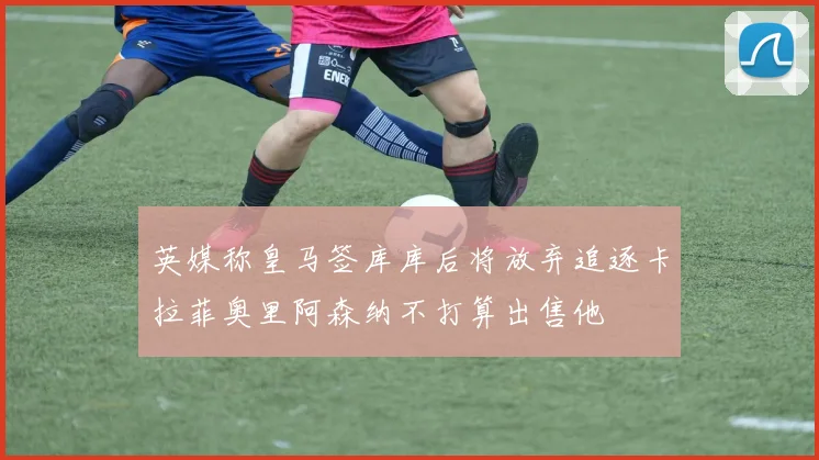 英媒称皇马签库库后将放弃追逐卡拉菲奥里阿森纳不打算出售他