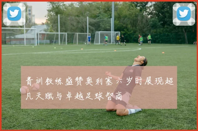 青训教练盛赞奥利塞六岁时展现超凡天赋与卓越足球智商