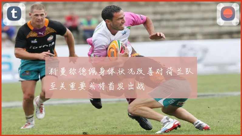 科曼称德佩身体状况改善对荷兰队至关重要或将首发出战