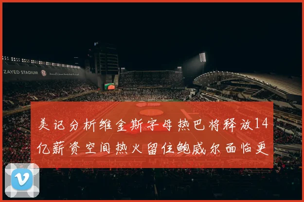 美记分析维金斯字母热巴将释放14亿薪资空间热火留住鲍威尔面临更大挑战
