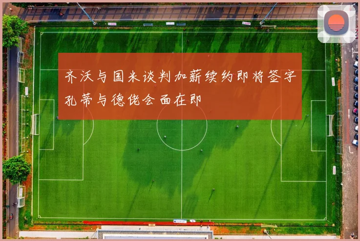 齐沃与国米谈判加薪续约即将签字孔蒂与德佬会面在即