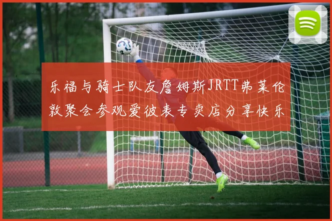 乐福与骑士队友詹姆斯JRTT弗莱伦敦聚会参观爱彼表专卖店分享快乐时光