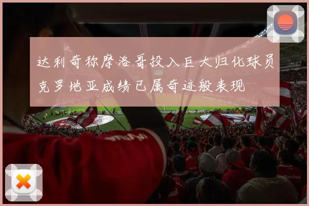 达利奇称摩洛哥投入巨大归化球员克罗地亚成绩已属奇迹般表现