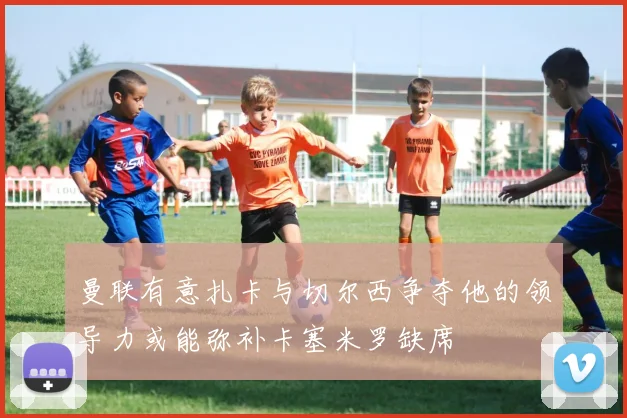 曼联有意扎卡与切尔西争夺他的领导力或能弥补卡塞米罗缺席