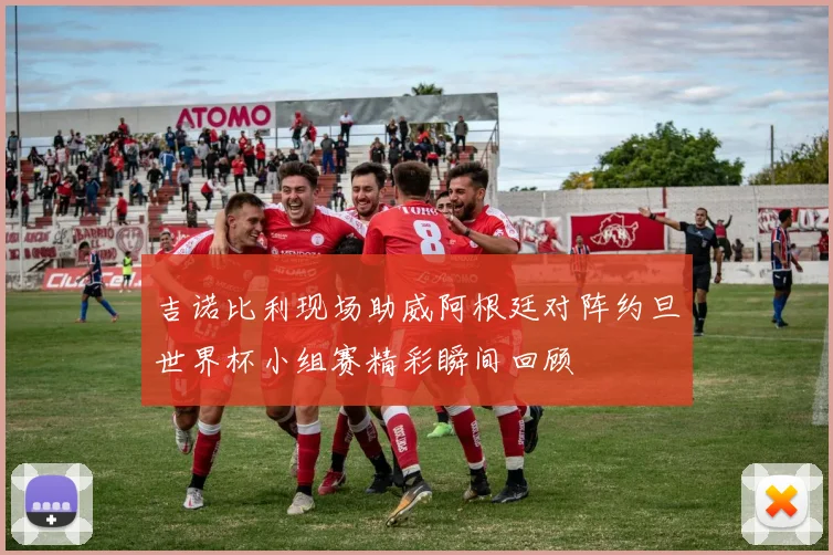 吉诺比利现场助威阿根廷对阵约旦世界杯小组赛精彩瞬间回顾