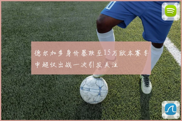 德尔加多身价暴跌至15万欧本赛季中超仅出战一次引发关注