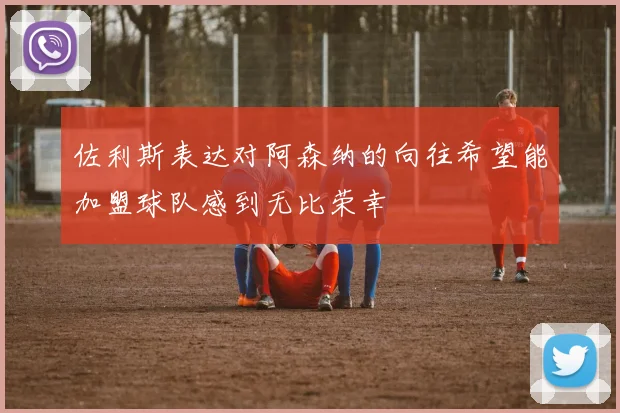 佐利斯表达对阿森纳的向往希望能加盟球队感到无比荣幸
